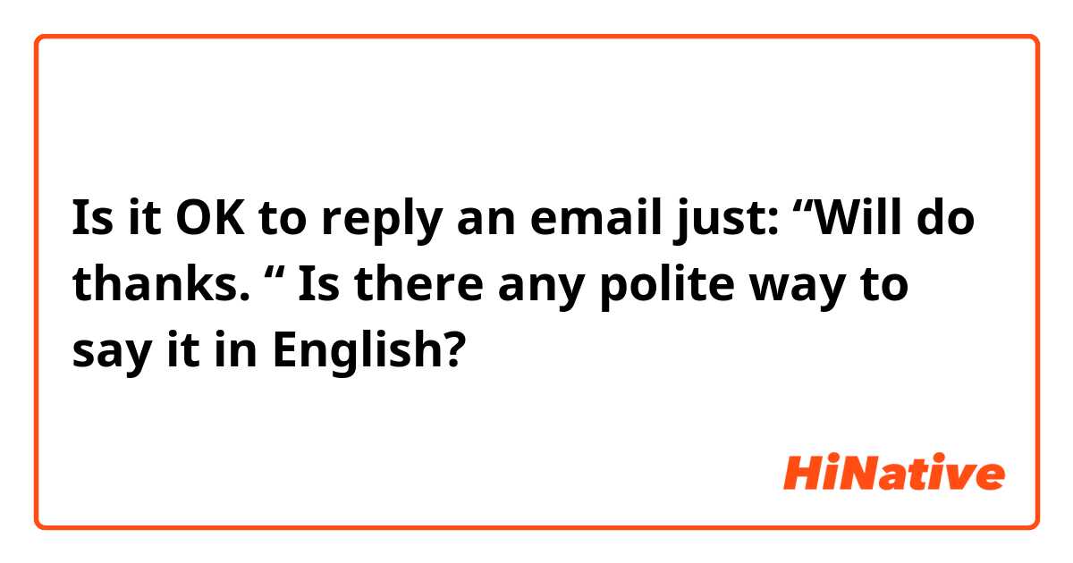 Is it OK to reply an email just: “Will do thanks. “ Is there any polite ...