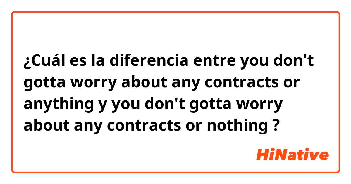¿Cuál es la diferencia entre you don't gotta worry about any contracts or anything y you don't gotta worry about any contracts or nothing ?
