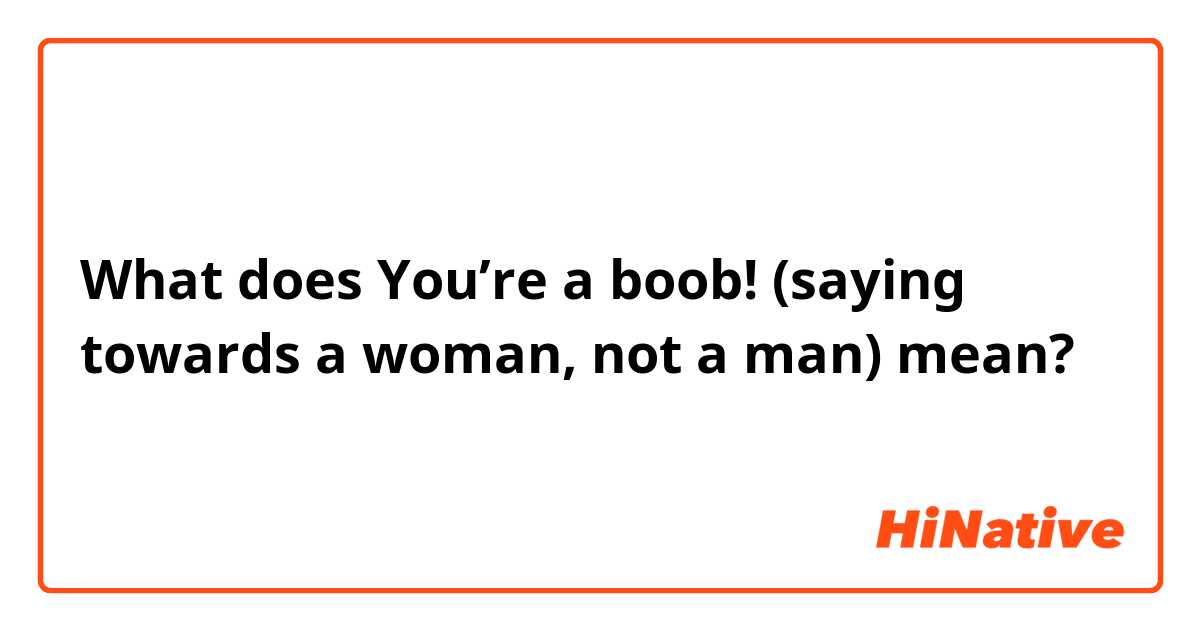 What is the meaning of You're a boob! (saying towards a woman