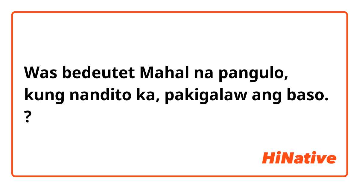 Was bedeutet Mahal na pangulo, kung nandito ka, pakigalaw ang baso.?