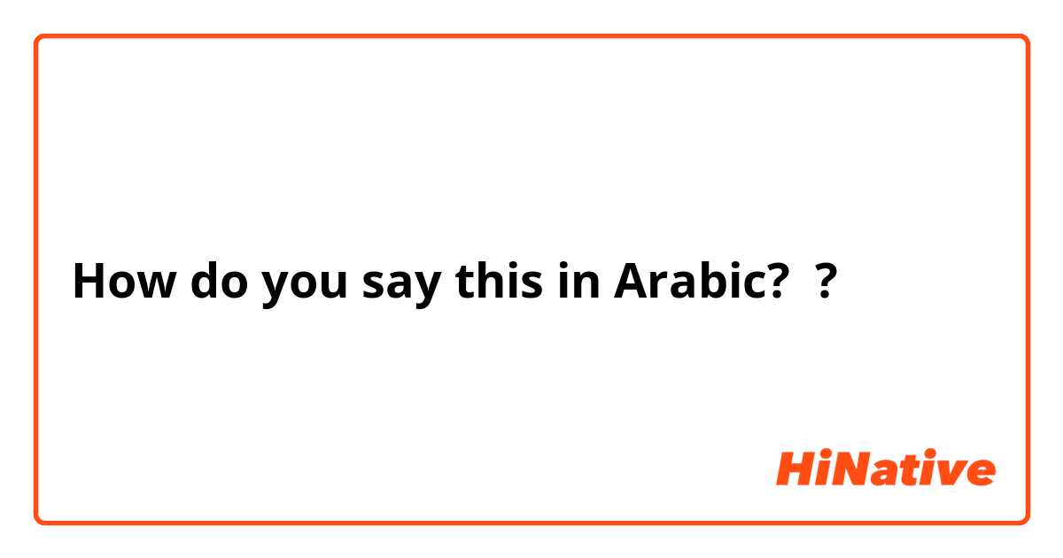 How do you say this in Arabic? ?
