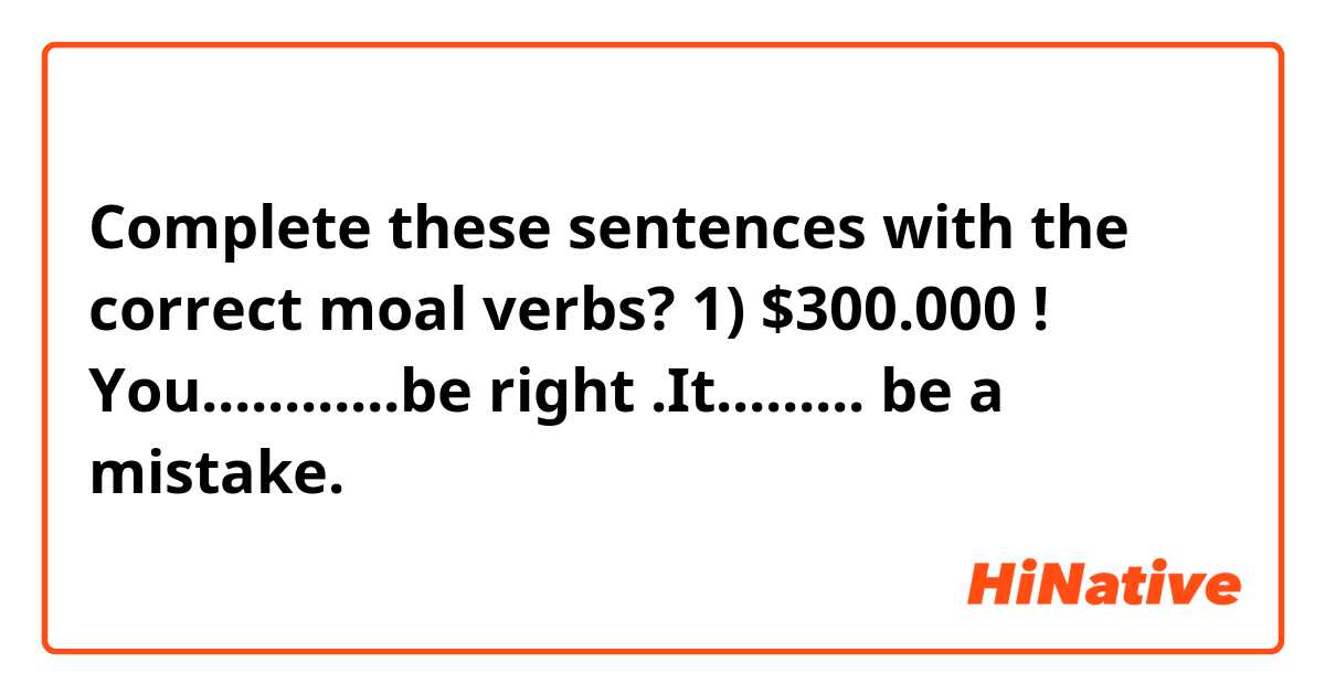 Complete these sentences with the correct moal verbs? 

1) $300.000 ! You............be right .It......... be a mistake.

