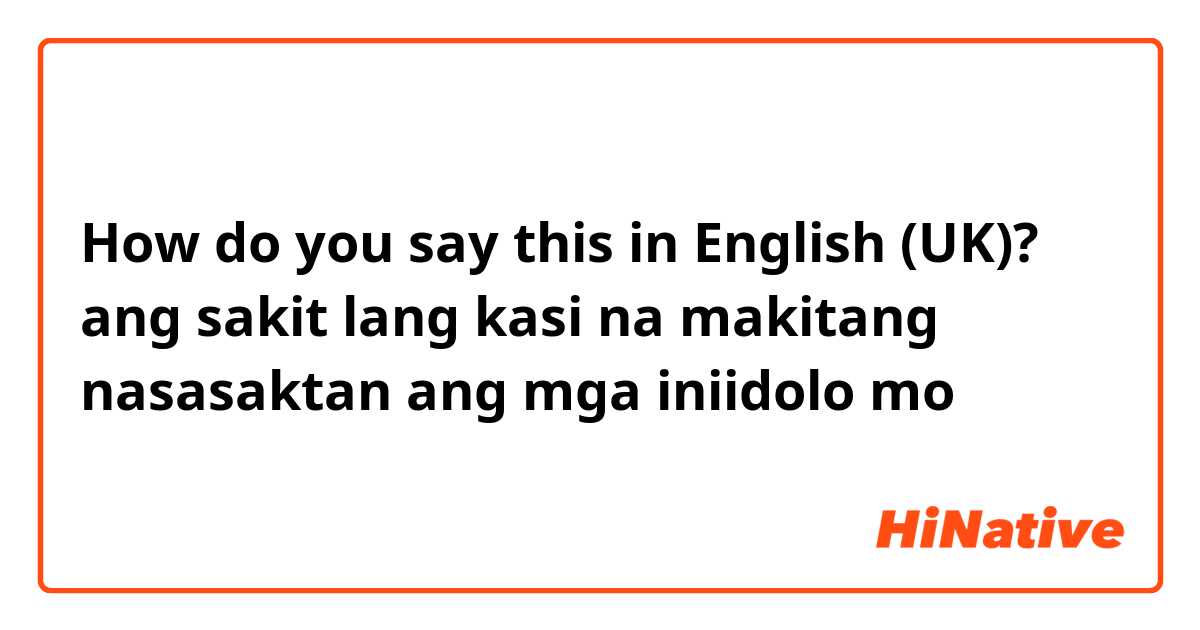 How do you say this in English (UK)? ang sakit lang kasi na makitang nasasaktan ang mga iniidolo mo