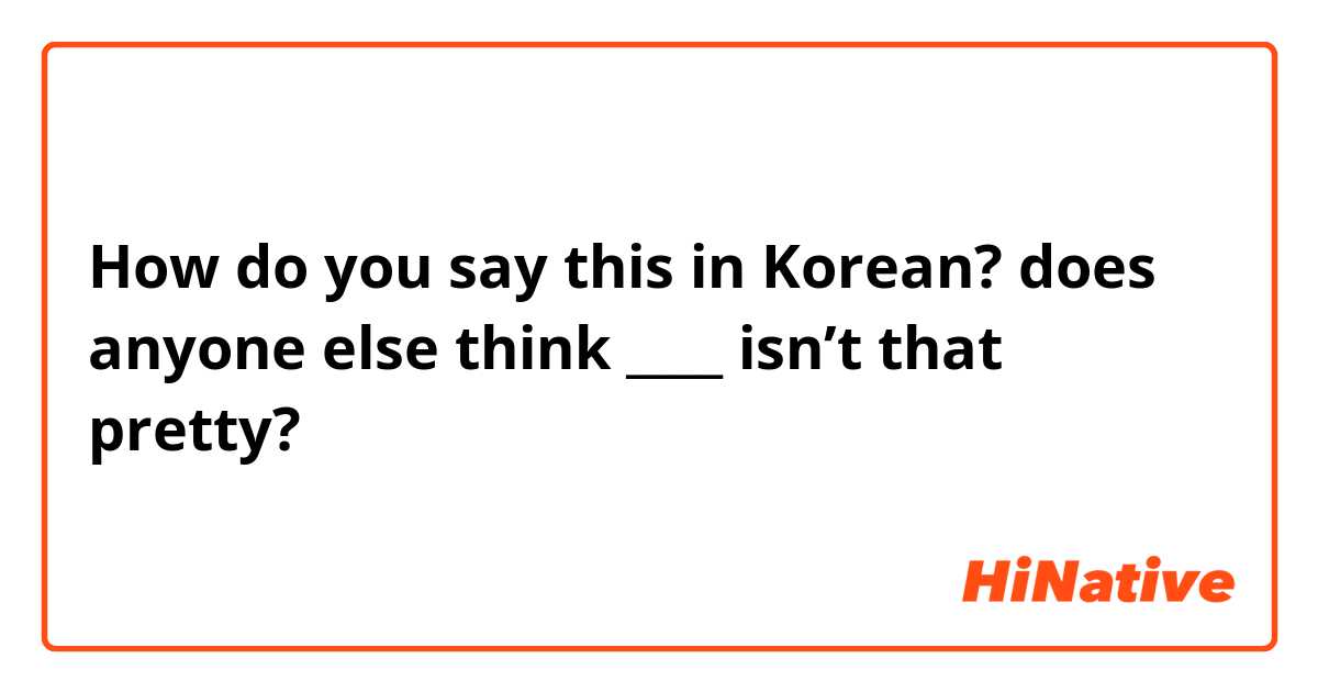 How do you say this in Korean? does anyone else think ____ isn’t that pretty?