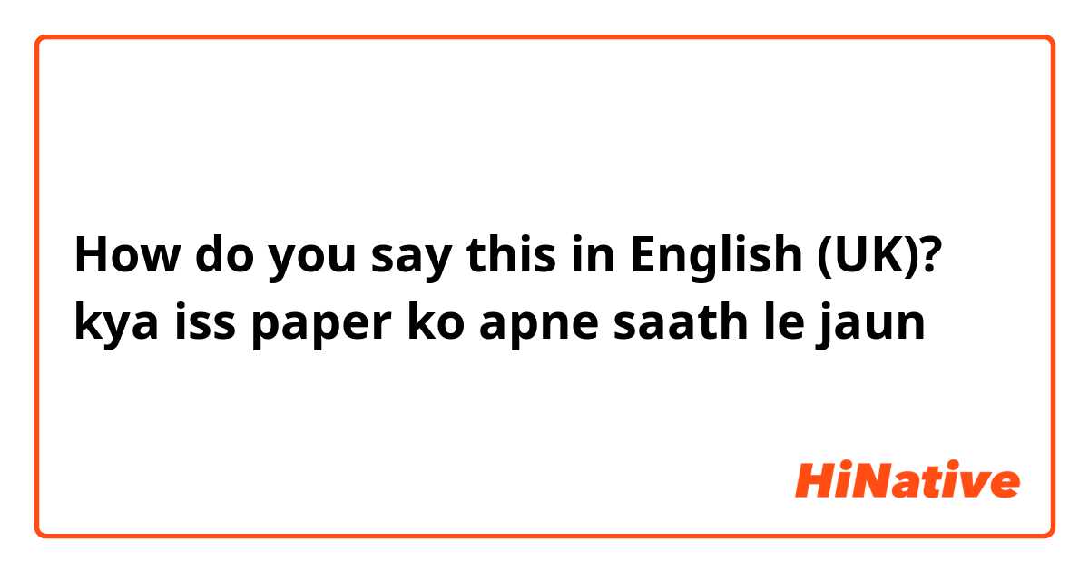 How do you say this in English (UK)? kya iss paper ko apne saath le jaun