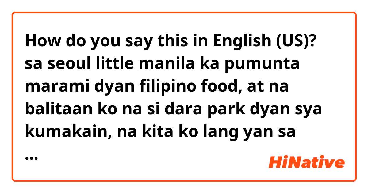 How do you say this in English (US)? sa seoul little manila ka pumunta marami dyan filipino food, at na balitaan ko na si dara park dyan sya kumakain, na kita ko lang yan sa youtube 
