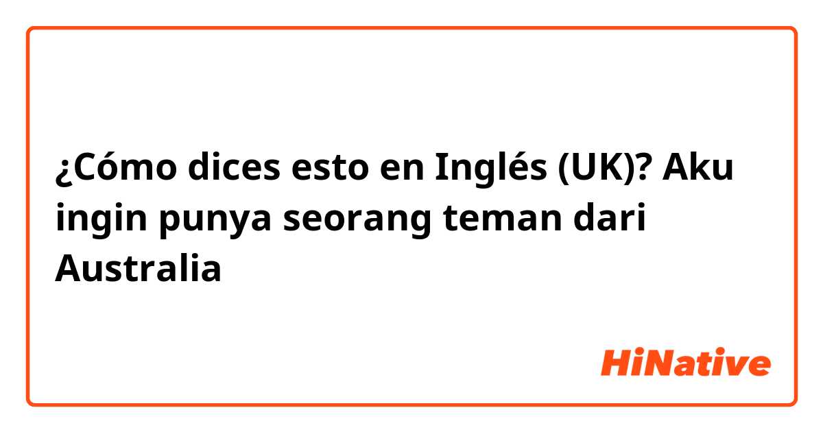 ¿Cómo dices esto en Inglés (UK)? Aku ingin punya seorang teman dari Australia 