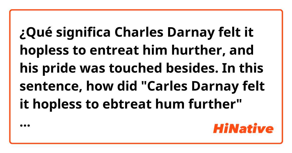 ¿Qué significa Charles Darnay felt it hopless to entreat him hurther, and his pride was touched besides.

In this sentence, how did  "Carles Darnay felt it hopless to ebtreat hum further" make "his fride was touched besides"??