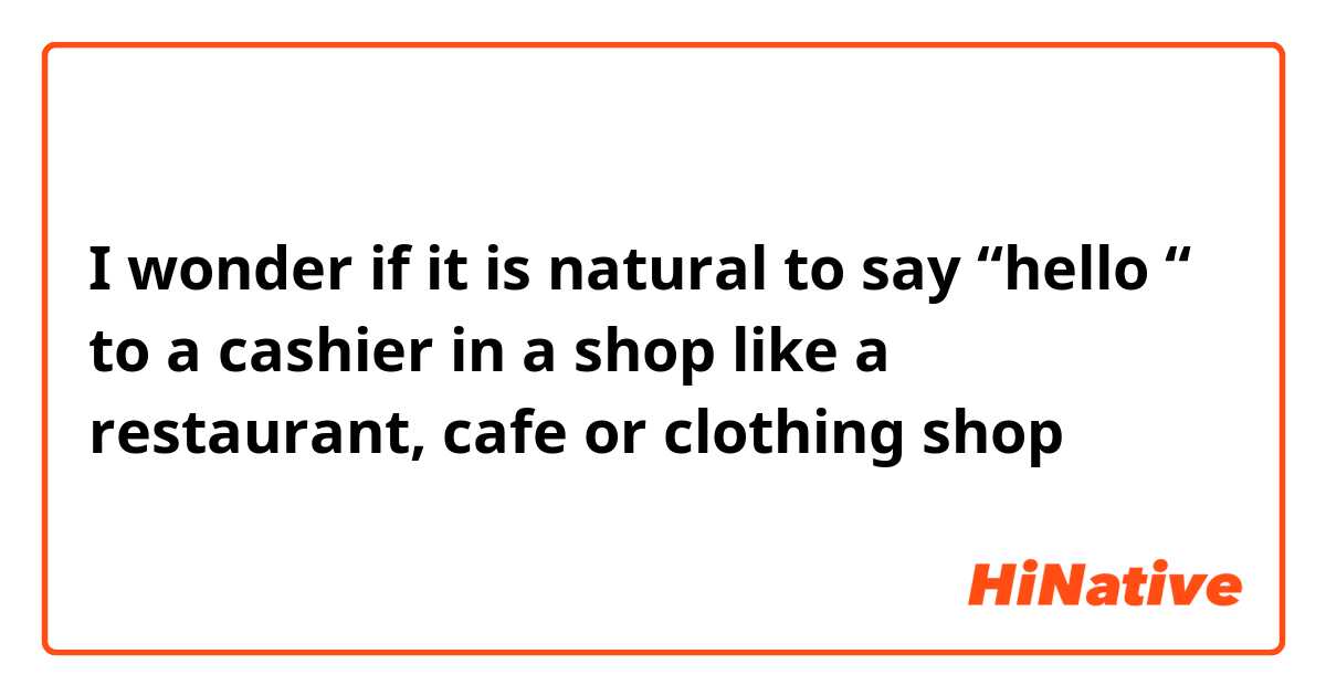 I wonder if it is natural to say “hello “ to a cashier in a shop like a restaurant, cafe or clothing shop 
