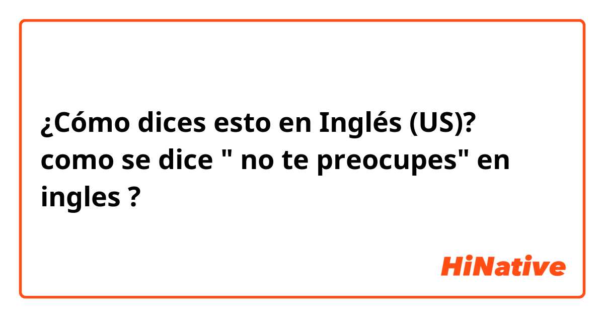 ¿Cómo dices esto en Inglés (US)? como se dice " no te preocupes" en ingles ?