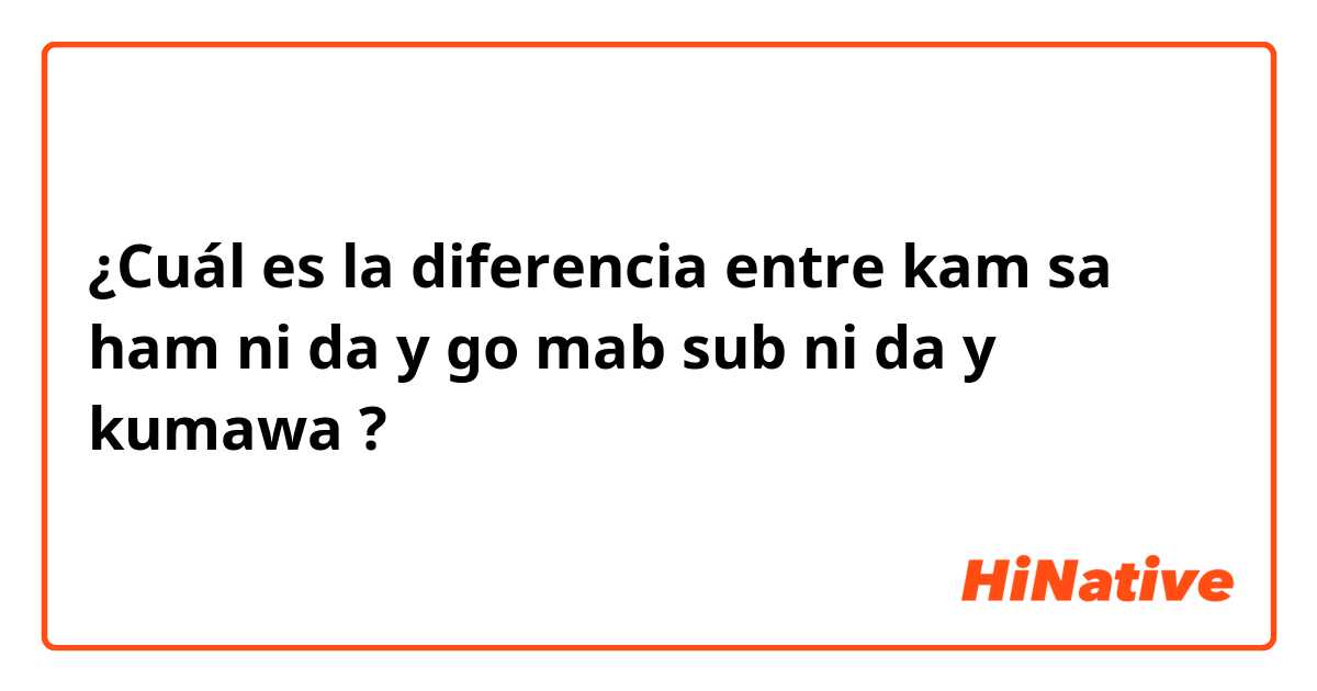 ¿Cuál es la diferencia entre kam sa ham ni da y go mab sub ni da y kumawa ?