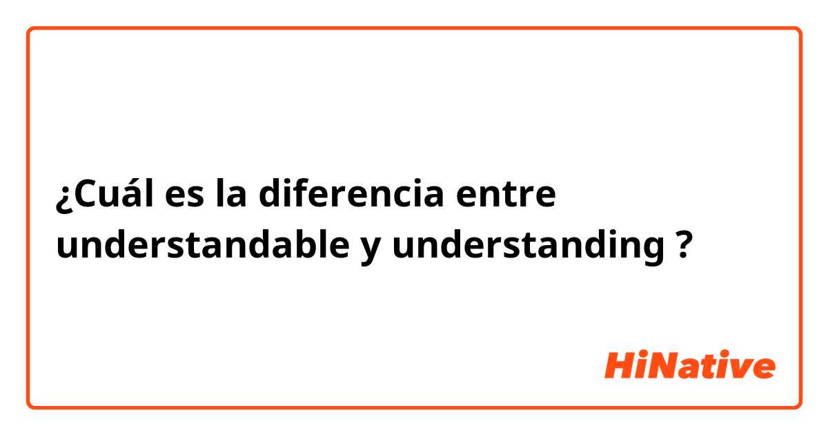 ¿Cuál es la diferencia entre understandable y understanding ?