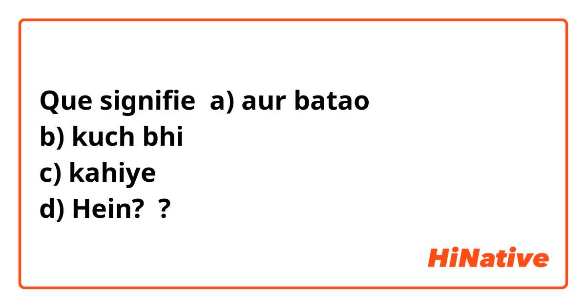 Que signifie a) aur batao
b) kuch bhi
c) kahiye
d) Hein? ?