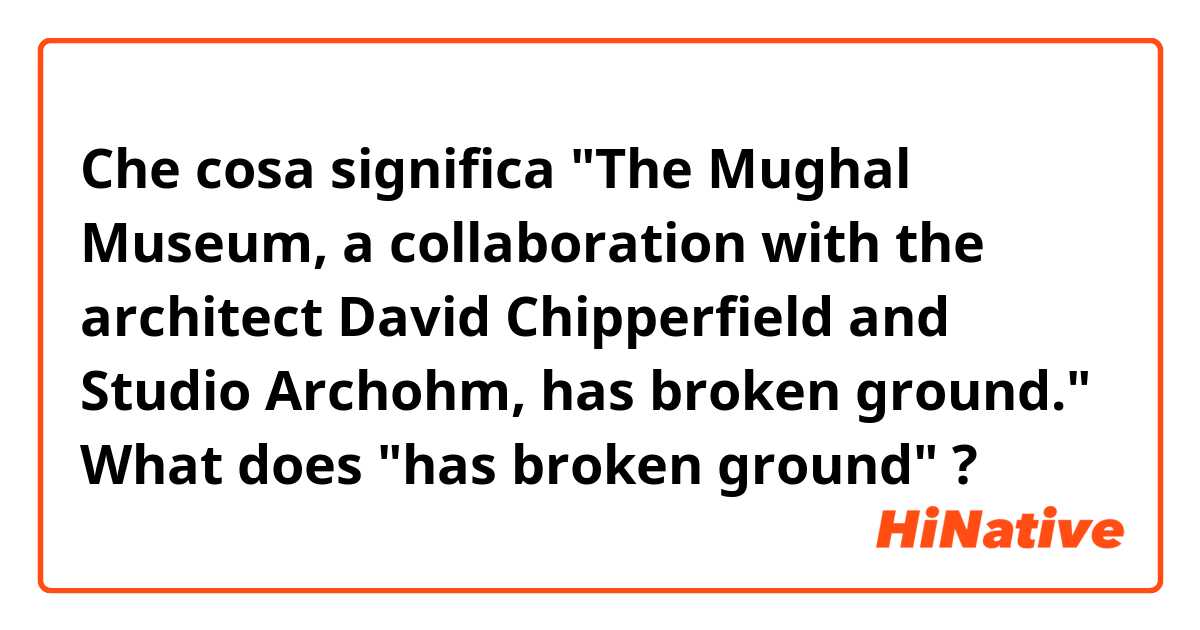 Che cosa significa "The Mughal Museum, a collaboration with the architect David Chipperfield and Studio Archohm, has broken ground." What does "has broken ground"?