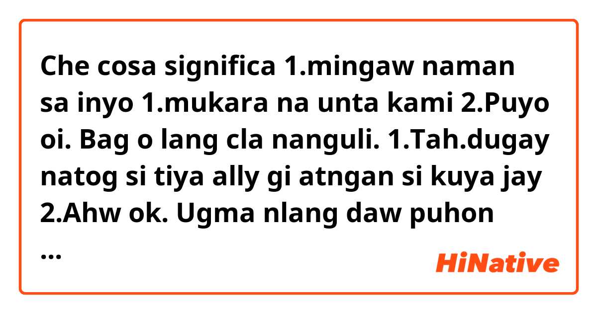 Che cosa significa 1.mingaw naman sa inyo
1.mukara na unta kami
2.Puyo oi. Bag o lang cla nanguli.
1.Tah.dugay natog si tiya ally gi atngan si kuya jay
2.Ahw ok. Ugma nlang daw puhon ingon let2x
1.ara ba daw gihapon ang chicks?
In English ?