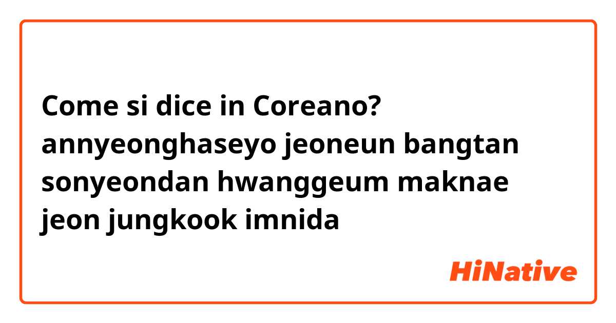 Come si dice in Coreano? annyeonghaseyo jeoneun bangtan sonyeondan hwanggeum maknae jeon jungkook imnida