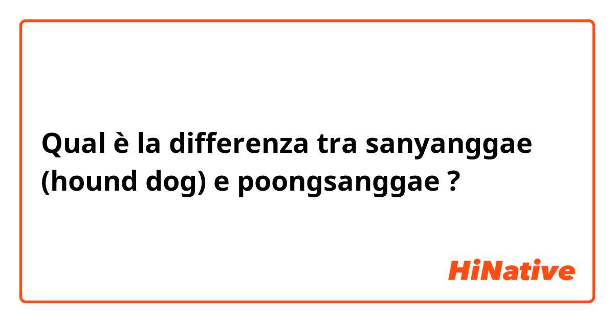 Qual è la differenza tra  sanyanggae (hound dog) e poongsanggae ?