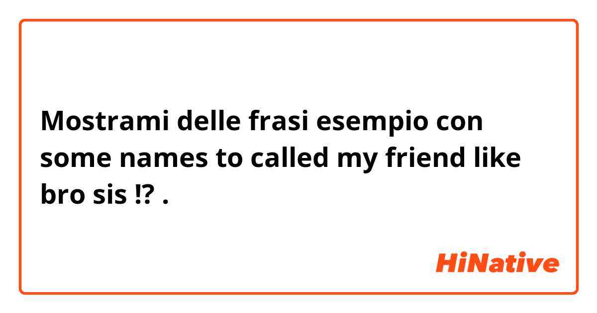 Mostrami delle frasi esempio con some names to called my friend like bro sis !?.