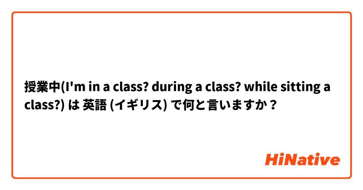 授業中(I'm in a class? during a class? while sitting a class?) は 英語 (イギリス) で何と言いますか？