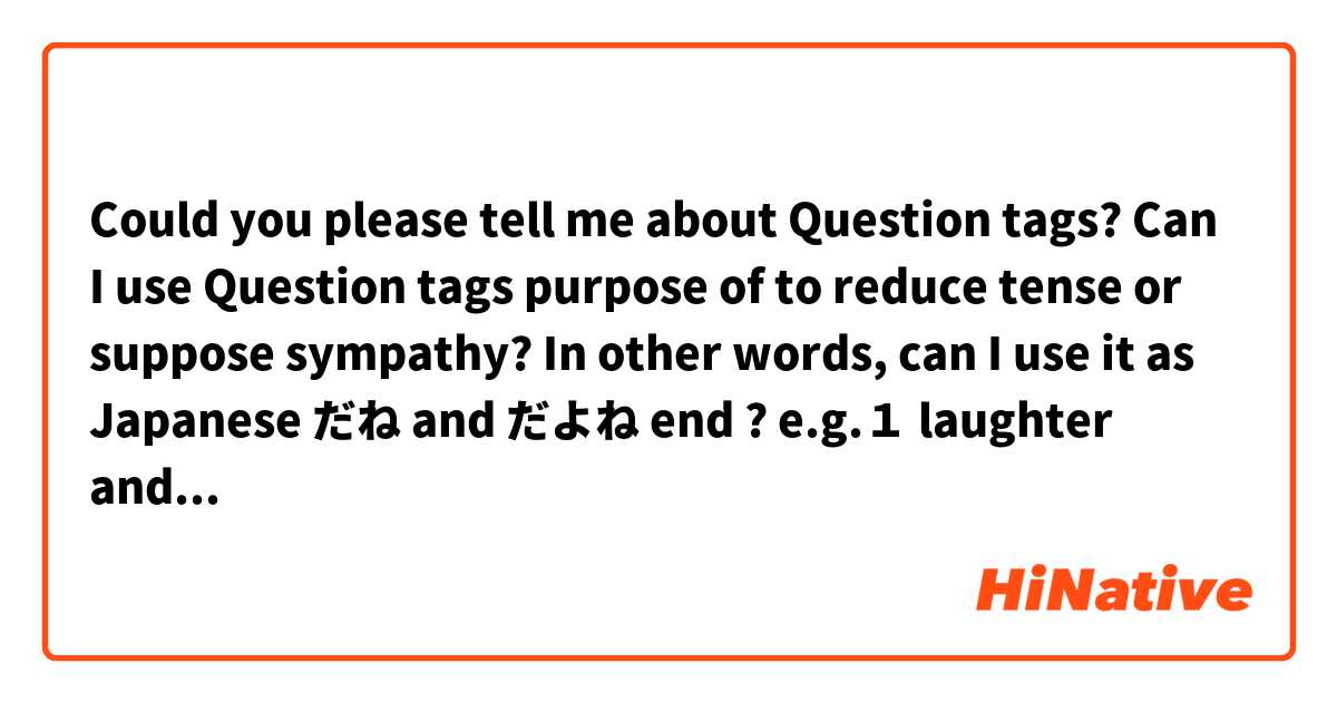 Could you please tell me about Question tags? Can I use Question tags purpose of to reduce tense or suppose sympathy? In other words, can I use it as Japanese だね and だよね end ?

e.g.１ laughter and watching TV with friend
me : What a guy..... it's crazy.
me : What a guy..... it's crazy, isn't it ?<rise> (sounds friendly atmosphere ?)

e.g.２
me : What's wrong? You looks very tired.
me : What's wrong? You looks very tired, do you?<rise> (express more sympathy ?)

e.g.３
me : I'm so hungry. Let's go out to lunch.
me : I'm so hungry. Let's go out to lunch, shall we ? <rise> (sounds friendly atmosphere ?)

Thank you.