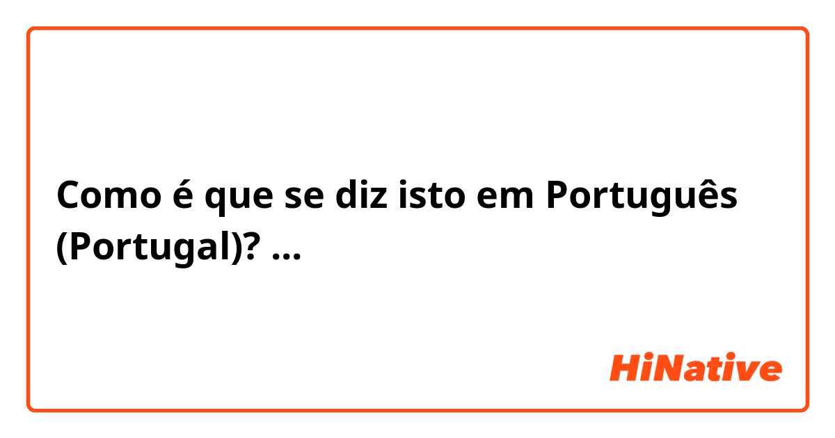 Como é que se diz isto em Português (Portugal)? ...