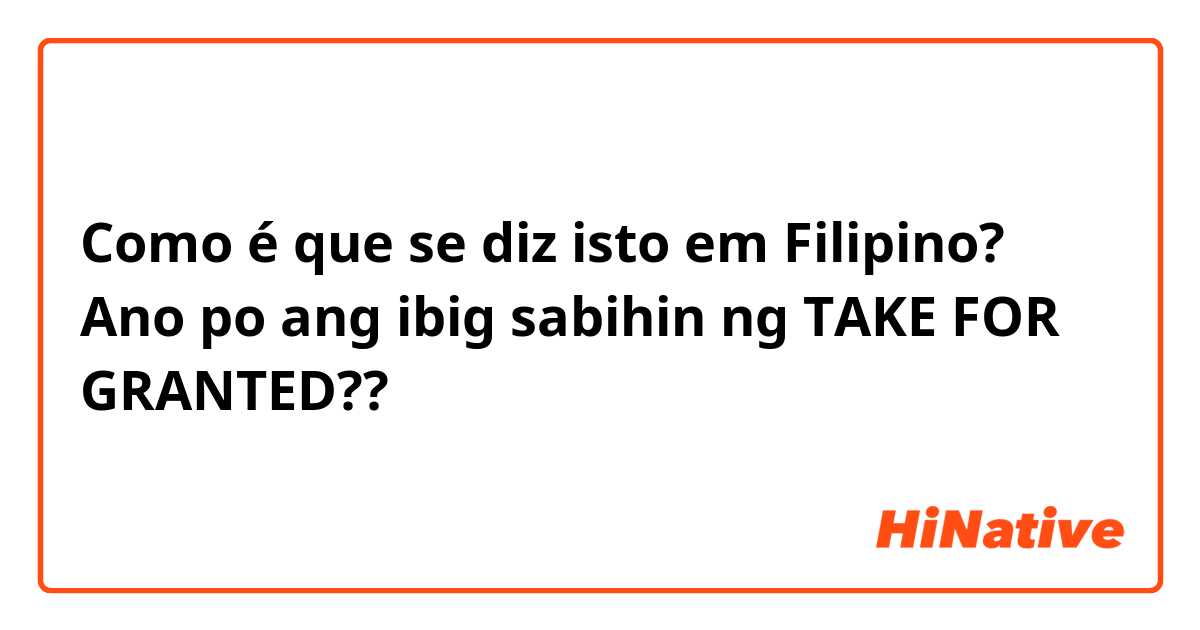 Como é que se diz isto em Filipino? Ano po ang ibig sabihin ng TAKE FOR GRANTED?? 
