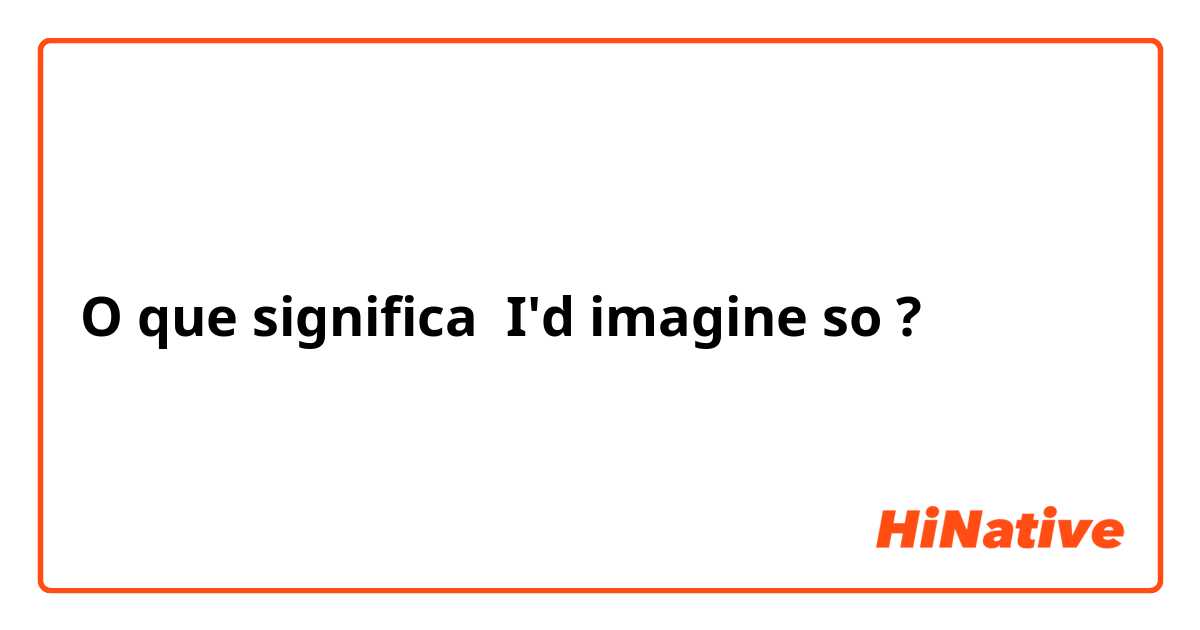 O que significa I'd imagine so?