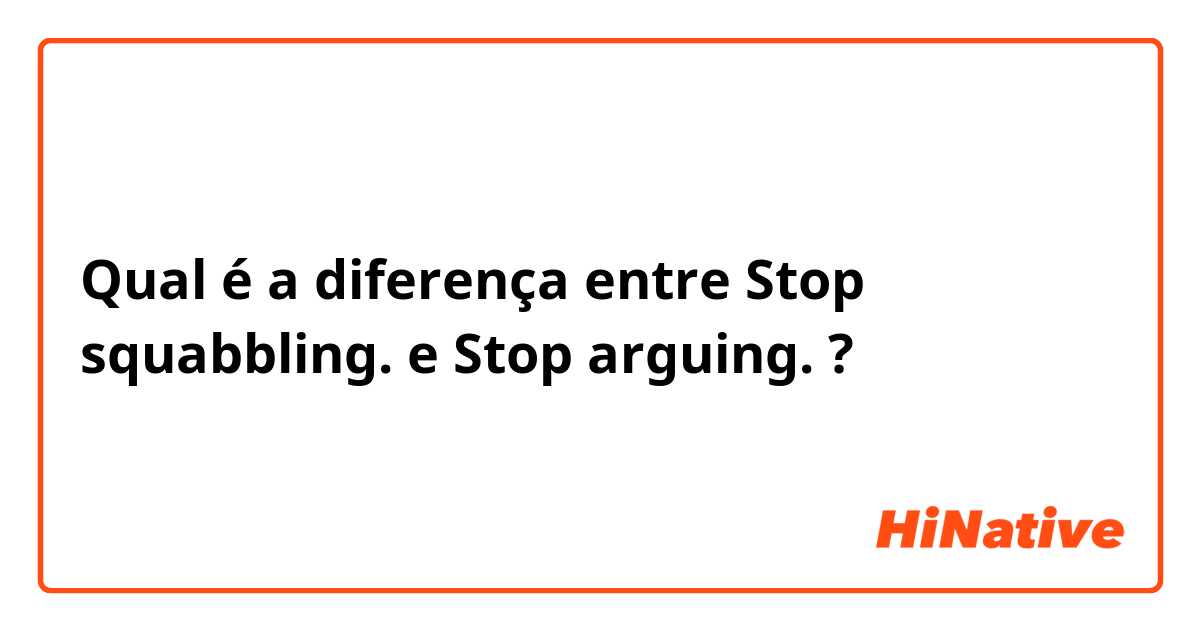 Qual é a diferença entre Stop squabbling. e Stop arguing. ?