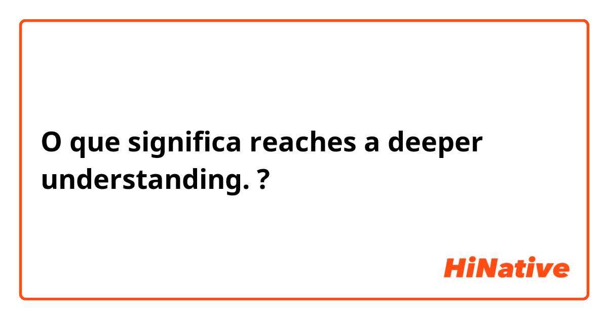 O que significa reaches a deeper understanding.?