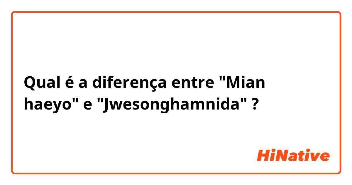 Qual é a diferença entre "Mian haeyo" e "Jwesonghamnida" ?