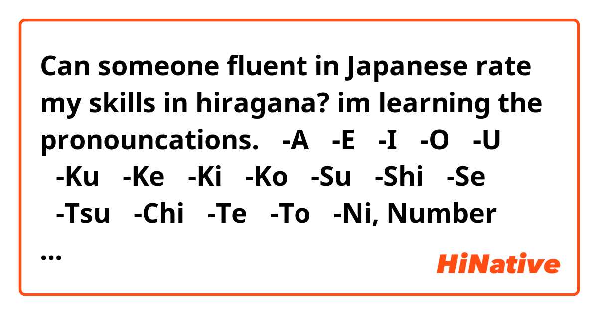 Can someone fluent in Japanese rate my skills in hiragana? im learning the pronouncations.
あ-A
え-E
い-I
お-O
う-U
く-Ku
け-Ke
き-Ki
こ-Ko
す-Su
し-Shi
せ-Se
つ-Tsu
ち-Chi
て-Te
と-To
に-Ni, Number 2-Ni
の-No
ひ-Hi
へ-He
ほ-Ho
む-Mu
も-Mo
よ-Yo
る-Ru
り-Ri
ろ-Ro
か-Ka
さ-Sa
た-Te
な-Na
は-Wa
や-Ya
ら-Ra
いち-Number 1
さん-Number 3
よん-Number 4
ろく-Number 6
なな-Number 7