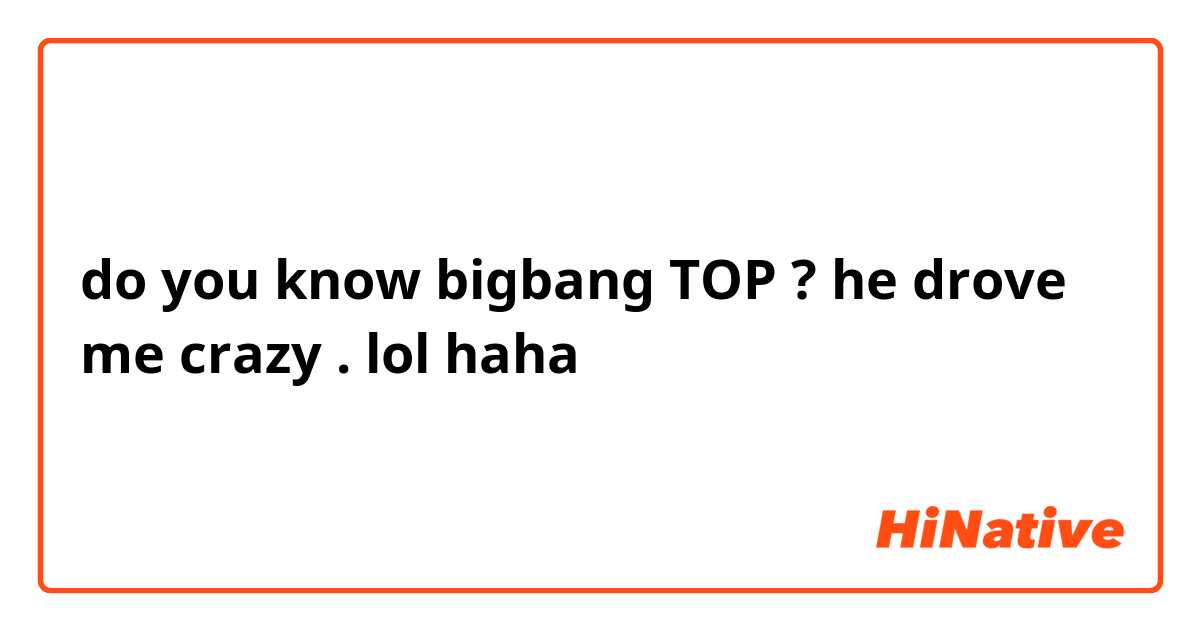 do you know bigbang TOP ? he drove me crazy . lol haha