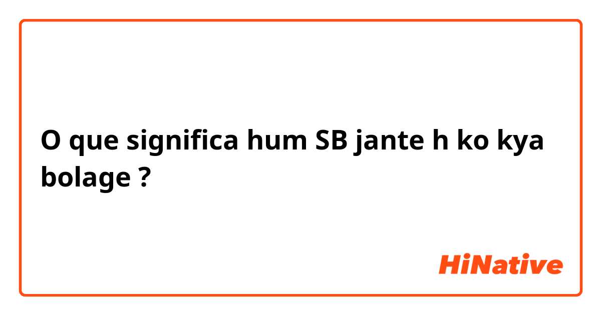 O que significa hum SB jante h ko kya bolage?