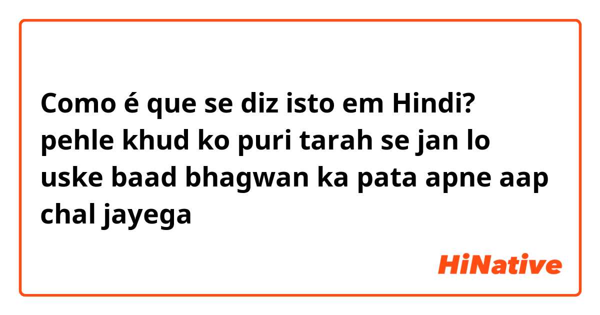 Como é que se diz isto em Hindi? pehle khud ko puri tarah se jan lo uske baad bhagwan ka pata apne aap chal jayega