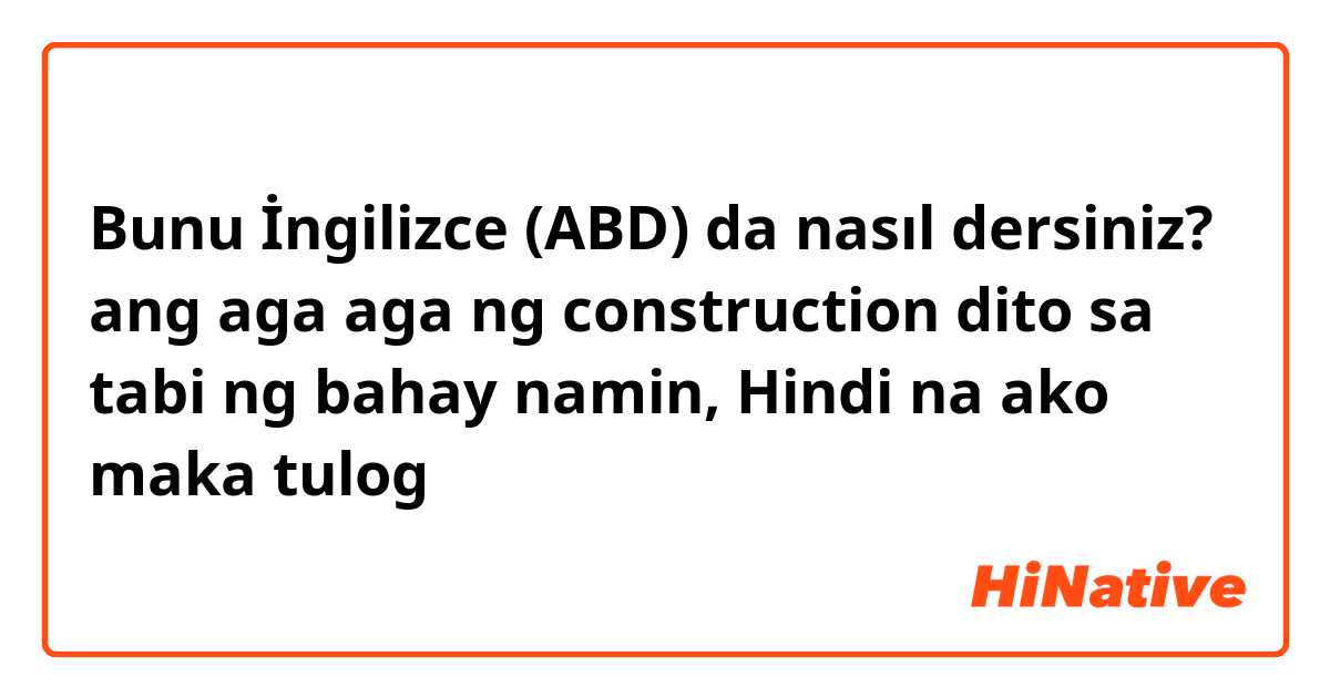 Bunu İngilizce (ABD) da nasıl dersiniz? ang aga aga ng construction dito sa tabi ng bahay namin, Hindi na ako maka tulog 