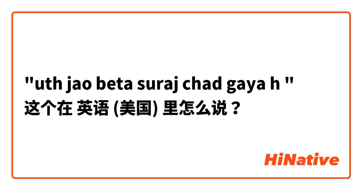 "uth jao beta suraj chad gaya h " 这个在 英语 (美国) 里怎么说？