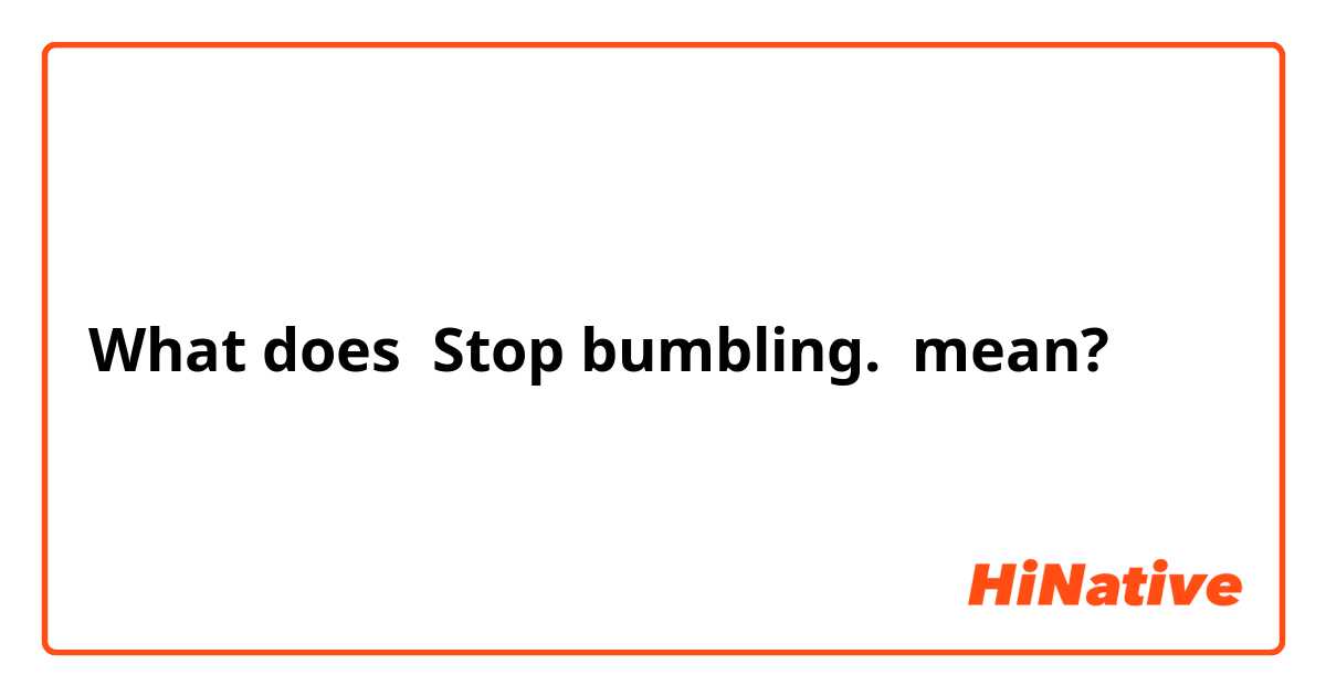 What does Stop bumbling. mean?