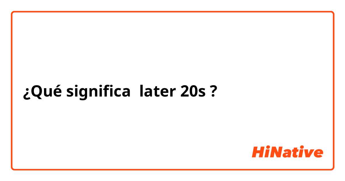 ¿Qué significa later 20s ?