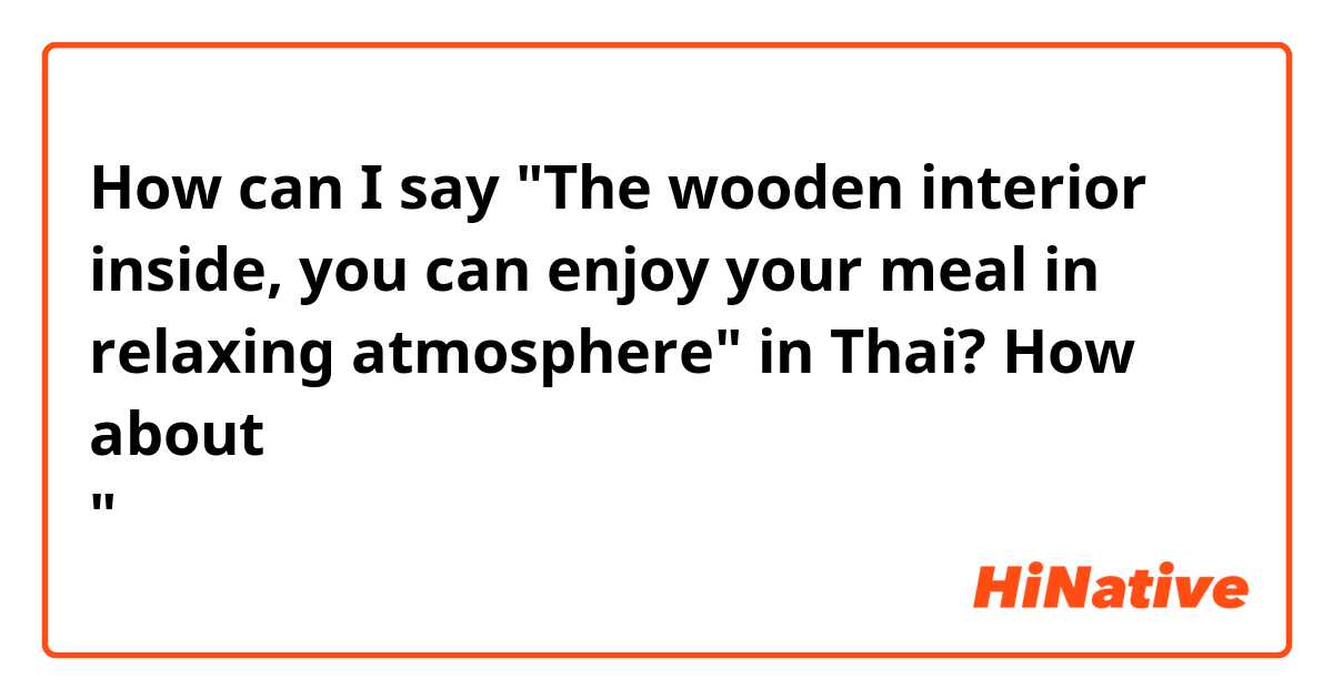 How can I say "The wooden interior inside, you can enjoy your meal in relaxing atmosphere" in Thai? How about "ท่านสามารถเพลิดเพลินไปกับมื้ออาหารได้อย่างไม่ต้องเร่งรีบท่ามกลางบรรยากาศปลอดโปร่งโล่งสบายจากการใช้ไม้เป็นวัสดุหลักภายในร้าน"?