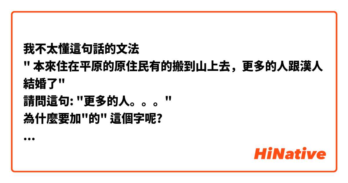 我不太懂這句話的文法
" 本來住在平原的原住民有的搬到山上去，更多的人跟漢人結婚了"
請問這句: "更多的人。。。"
為什麼要加"的" 這個字呢?
謝謝!☺