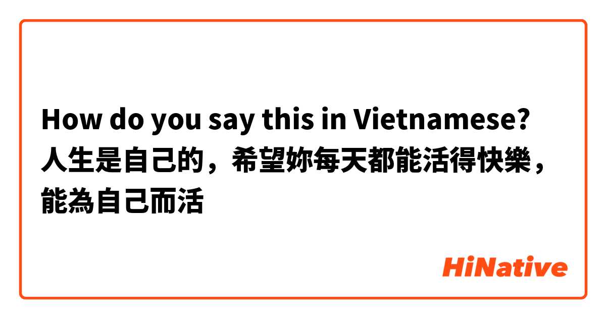 How do you say this in Vietnamese? 人生是自己的，希望妳每天都能活得快樂，能為自己而活