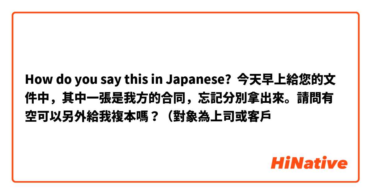 How do you say this in Japanese? 今天早上給您的文件中，其中一張是我方的合同，忘記分別拿出來。請問有空可以另外給我複本嗎？（對象為上司或客戶