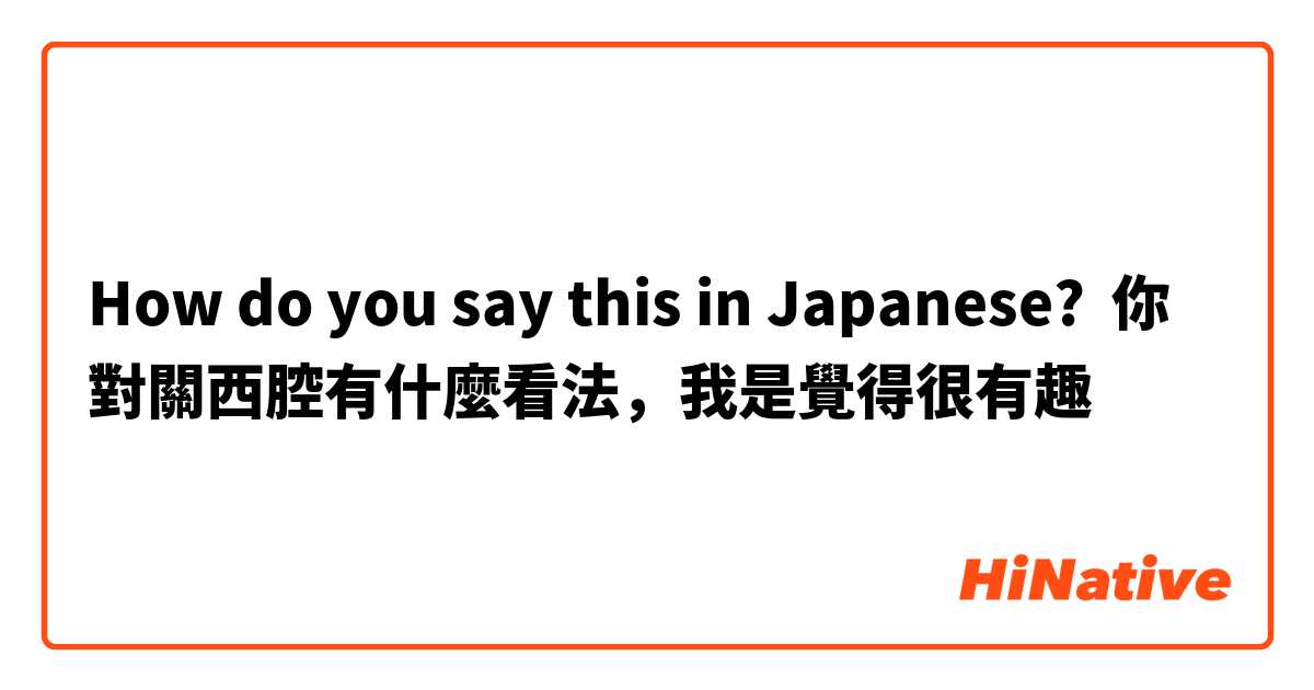 How do you say this in Japanese? 你對關西腔有什麼看法，我是覺得很有趣