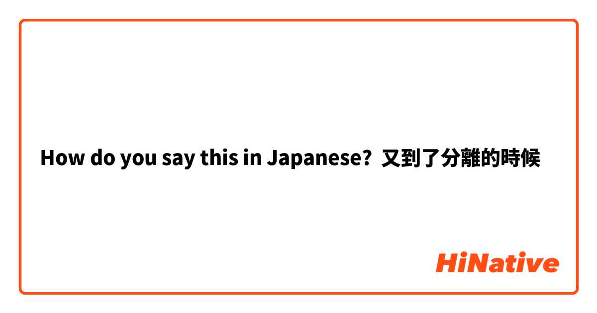 How do you say this in Japanese? 又到了分離的時候