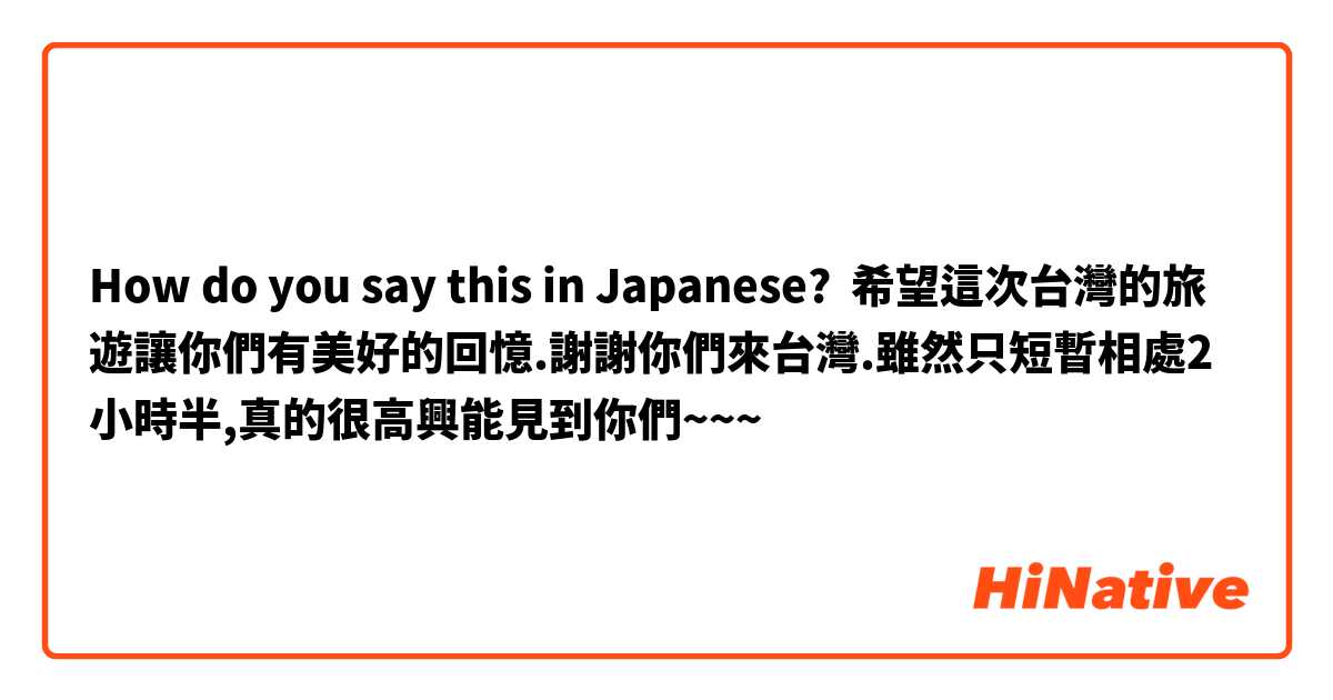 How do you say this in Japanese? 希望這次台灣的旅遊讓你們有美好的回憶.謝謝你們來台灣.雖然只短暫相處2小時半,真的很高興能見到你們~~~