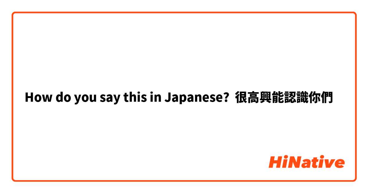 How do you say this in Japanese? 很高興能認識你們
