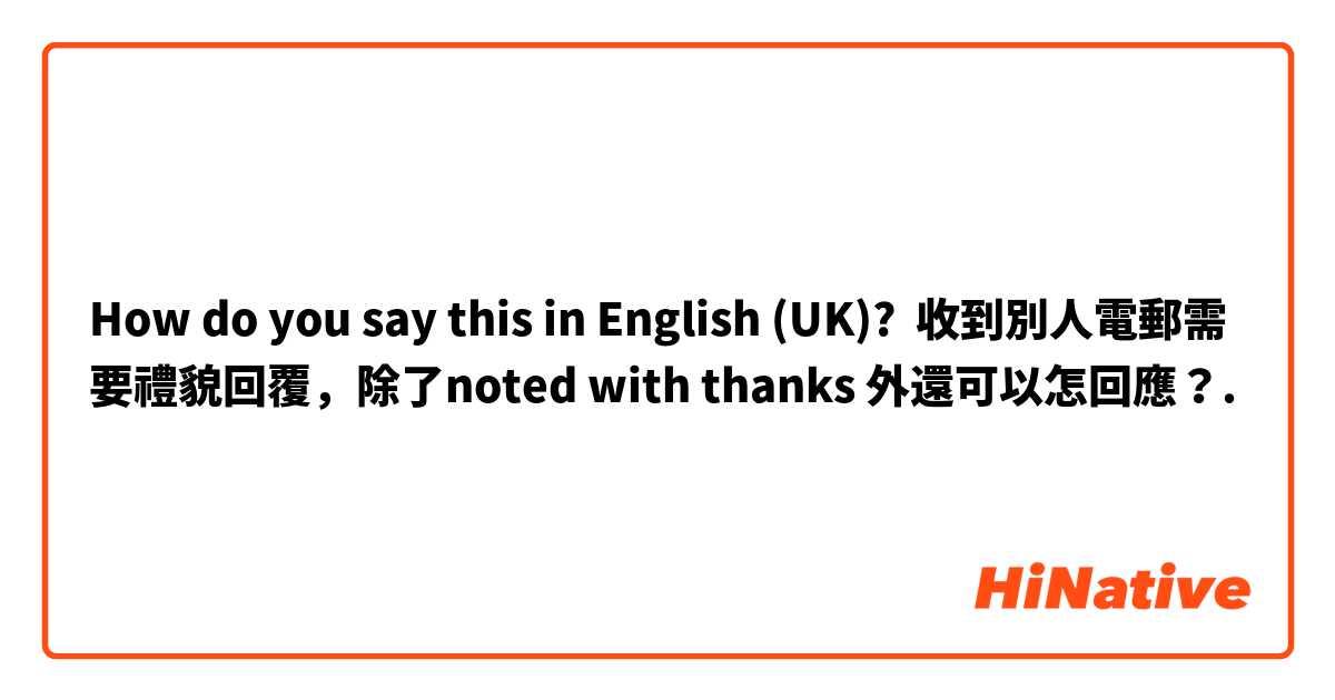How do you say this in English (UK)? 收到別人電郵需要禮貌回覆，除了noted with thanks 外還可以怎回應？.