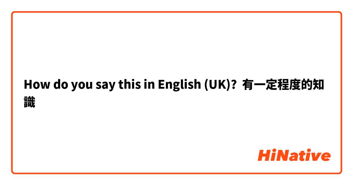 How do you say this in English (UK)? 有一定程度的知識