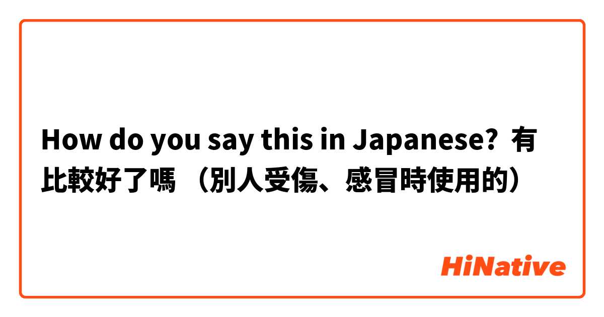 How do you say this in Japanese? 有比較好了嗎 （別人受傷、感冒時使用的）