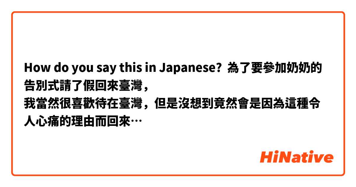 How do you say this in Japanese? 為了要參加奶奶的告別式請了假回來臺灣，
我當然很喜歡待在臺灣，但是沒想到竟然會是因為這種令人心痛的理由而回來…